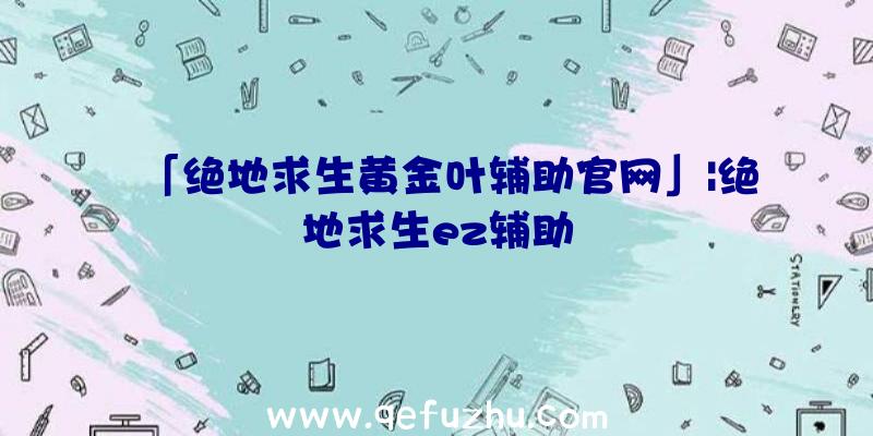 「绝地求生黄金叶辅助官网」|绝地求生ez辅助